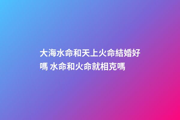 大海水命和天上火命結婚好嗎 水命和火命就相克嗎